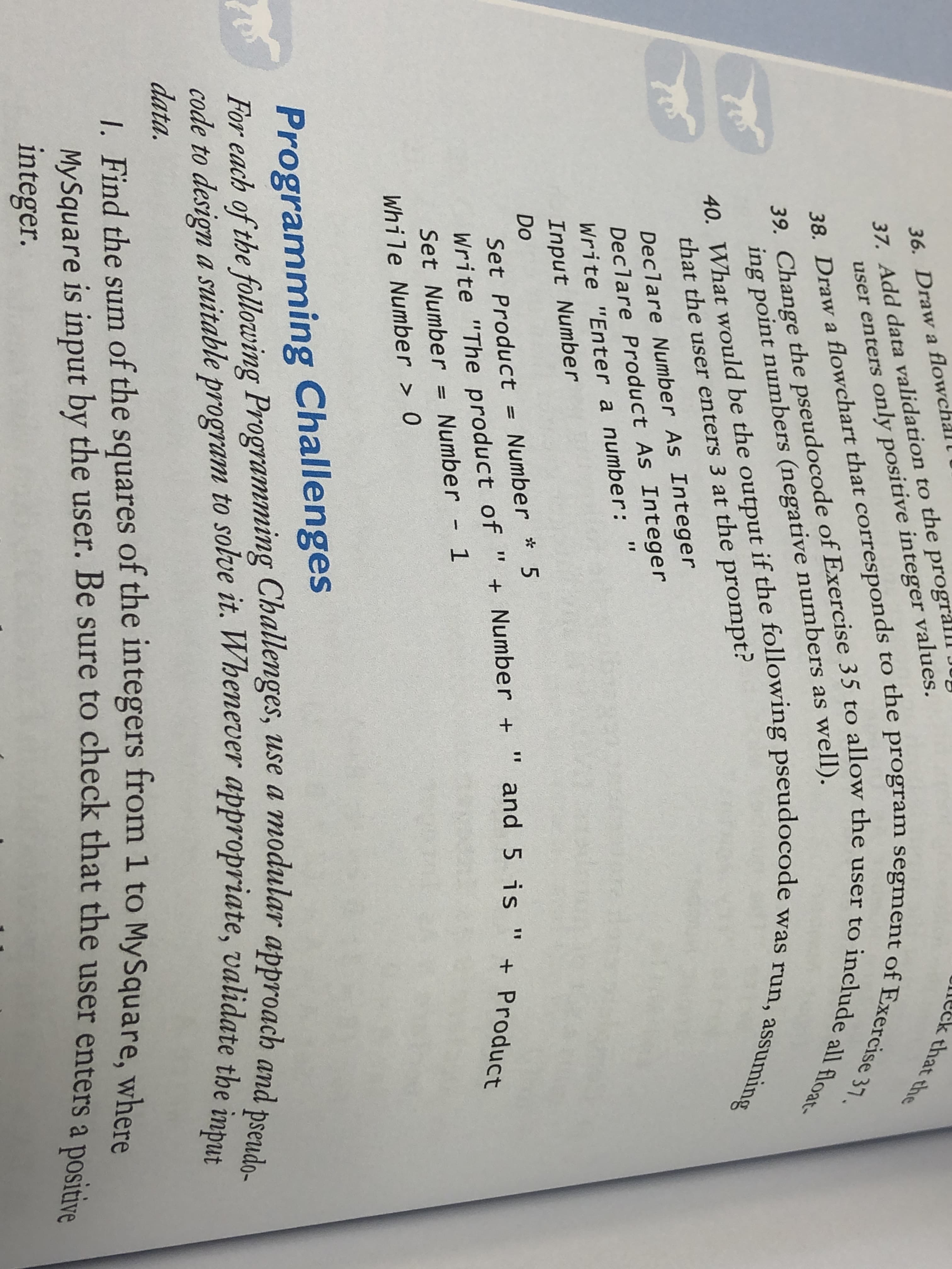 37. Add data validation to the prograll
user enters only positive integer values.
36. Draw a flowchal l
eck that the
39. Change the pseudocode of Exercise 35 to allow the user to include all float-
38. Draw a flowchart that corresponds to the program segment of Exercise 37.
40. What would be the output if the following pseudocode was run, assuming
ing point numbers (negative numbers as well).
that the user enters 3 at the prompt?
Declare Number As Integer
Declare Product As Integer
Write "Enter a number: "
Input Number
Do
Set Product = Number *
Write "The product of " + Number +
%3D
and 5 is " + Product
Set Number = Number - 1
While Number > 0
Programming Challenges
For each of the following Programming Challenges, use a modular approach and
code to design a suitable program to solve it. Whenever appropriate, validate the imput
data.
1. Find the sum of the squares of the integers from 1 to MySquare, where
MySquare is input by the user. Be sure to check that the user enters a posid
integer.
