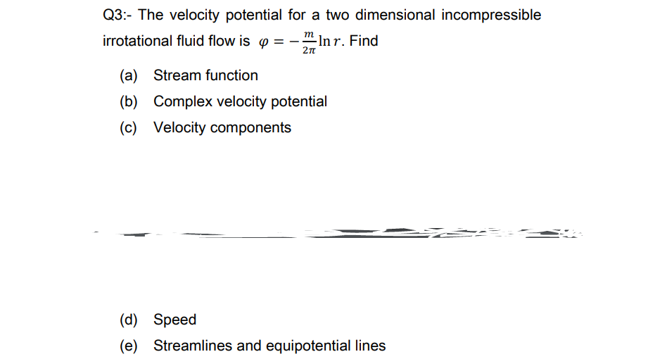 Q3:- The velocity potential for a two dimensional incompressible
irrotational fluid flow is p = -
-In r. Find
(a) Stream function
(b) Complex velocity potential
(c) Velocity components
(d) Speed
(e)
Streamlines and equipotential lines
