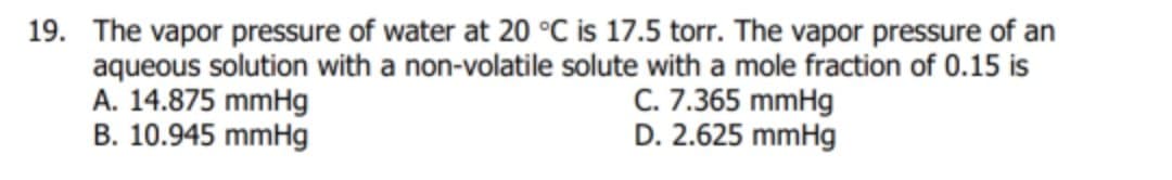 19. The vapor pressure of water at 20 °C is 17.5 torr. The vapor pressure of an
aqueous solution with a non-volatile solute with a mole fraction of 0.15 is
A. 14.875 mmHg
B. 10.945 mmHg
C. 7.365 mmHg
D. 2.625 mmHg
