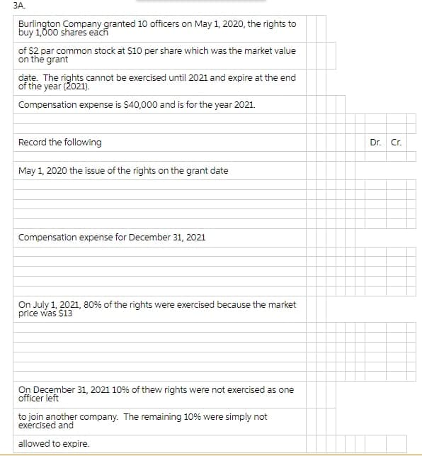 ЗА.
Burlington Company granted 10 officers on May 1, 2020, the rights to
buy 1,000 shares each
of $2 par common stock at $10 per share which was the market value
on the grant
date. The rights cannot be exercised until 2021 and expire at the end
of the year (2021).
Compensation expense is $40,000 and is for the year 2021.
Record the following
Dr.
Cr.
May 1, 2020 the issue of the rights on the grant date
Compensation expense for December 31, 2021
On July 1, 2021, 80% of the rights were exercised because the market
price was $13
On December 31, 2021 10% of thew rights were not exercised as one
officer left
to join another company. The remaining 10% were simply not
exercised and
allowed to expire.
