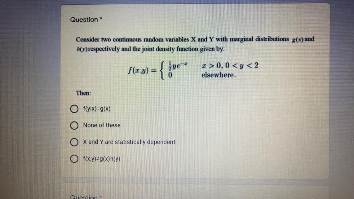 Question *
Consider two continuous random variables X and Y with marginal distributions g(x)and
hy)respectively and the joint density function given by:
Jue
r > 0, 0 < y < 2
elsewhere.
%3!
0.
Then:
f(ylx)=g(x)
None of these
O x and Y are statistically dependent
O f(xy) g(x)h(y)
Question *
