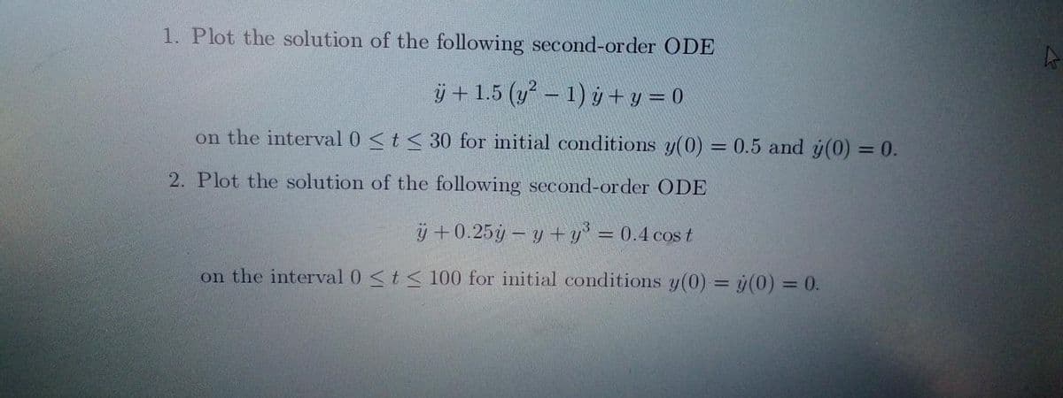 1. Plot the solution of the following second-order ODE
ÿ+ 1.5 (y² - 1) y + y = 0
on the interval 0 ≤ t ≤ 30 for initial conditions y(0) = 0.5 and y(0) = 0.
2. Plot the solution of the following second-order ODE
ÿ +0.25y-y + y³ = 0.4 cost
on the interval 0 ≤t≤ 100 for initial conditions y(0) = y(0) = 0.
4