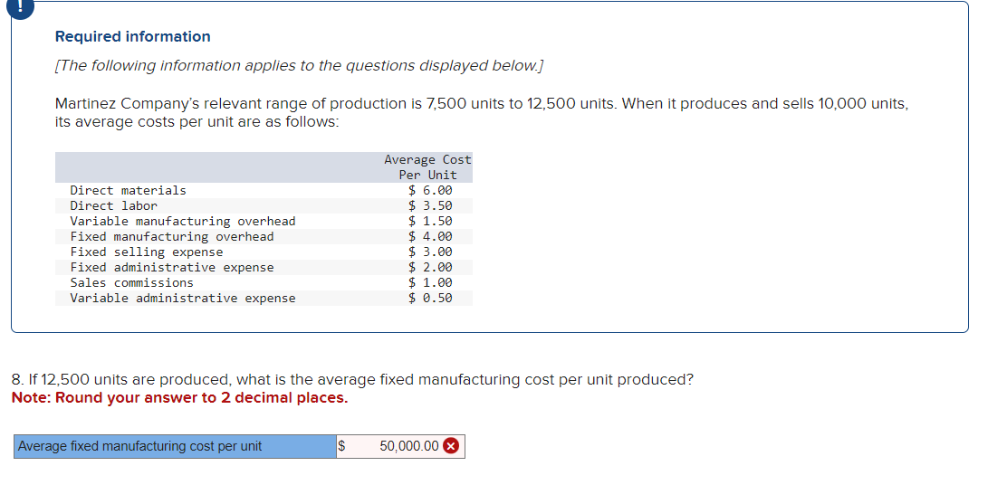 Required information
[The following information applies to the questions displayed below.]
Martinez Company's relevant range of production is 7,500 units to 12,500 units. When it produces and sells 10,000 units,
its average costs per unit are as follows:
Direct materials
Direct labor
Variable manufacturing overhead
Fixed manufacturing overhead
Fixed selling expense
Fixed administrative expense
Sales commissions
Variable administrative expense
Average Cost
Per Unit
$6.00
$ 3.50
$1.50
$4.00
$3.00
Average fixed manufacturing cost per unit
$ 2.00
$ 1.00
$ 0.50
8. If 12,500 units are produced, what is the average fixed manufacturing cost per unit produced?
Note: Round your answer to 2 decimal places.
50,000.00 X