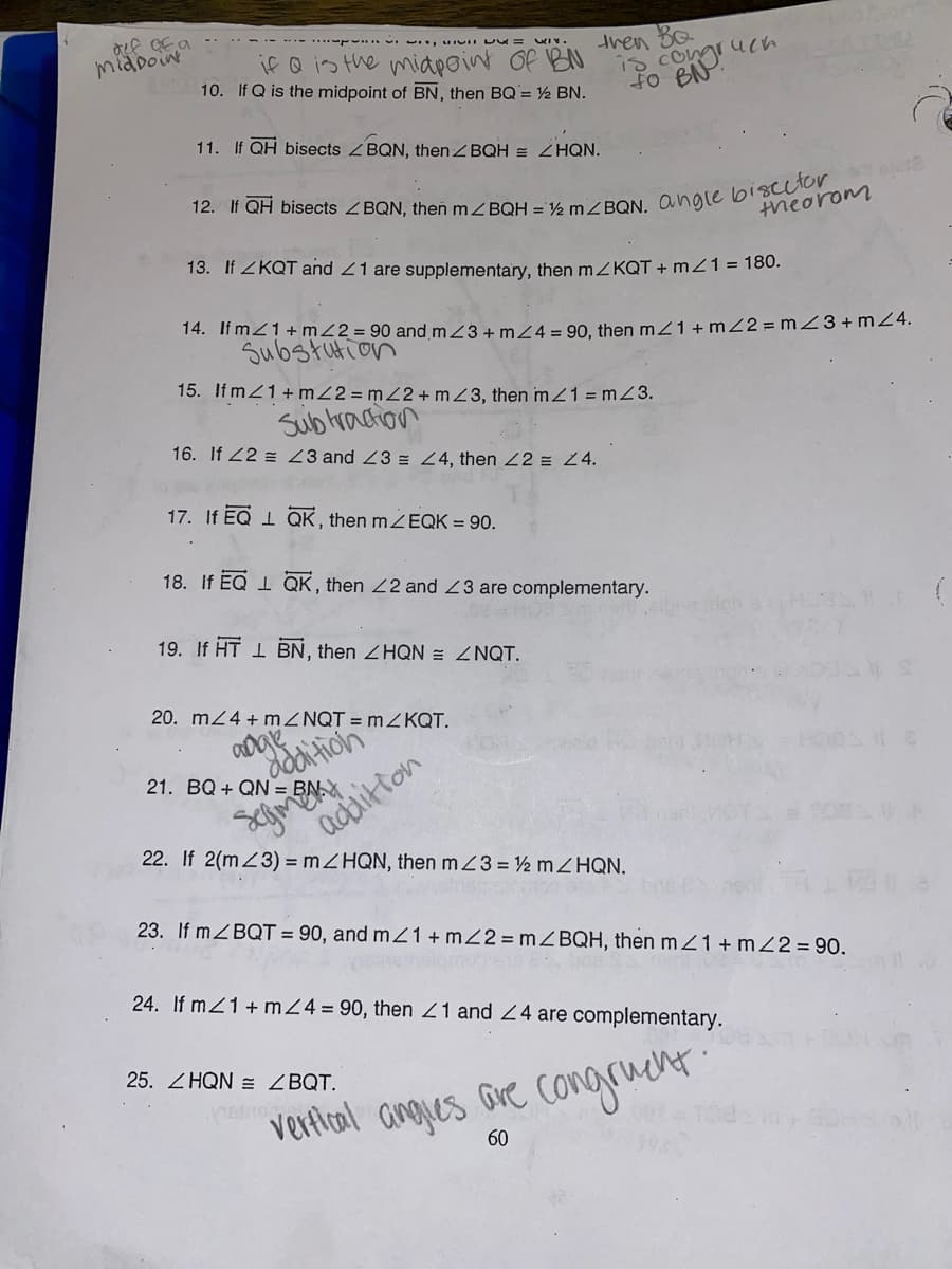 midoine
IUII U = WIV.
if Q is the miapoint Of BN
10. If Q is the midpoint of BN, then BQ= ½ BN.
tren
uch
iS Com
BNr
11. If QH bisects ZBQN, then ZBQH = ZHQN.
theorom
13. If ZKQT and 21 are supplementary, then mZKQT + m21 = 180.
14. If m21+ mZ2 = 90 and mZ3 + mZ4 = 90, then m21+ mZ2 = mZ3+mZ4.
Substution
15. If mZ1+ mZ2= mZ2+mZ3, then m21 = mZ3.
Subtraction
16. If 22 = 23 and 23 E 24, then 22 = 24.
17. If EQ 1 QK, then ZEQK = 90.
18. If EQ 1 QK , then 22 and 23 are complementary.
19. If HT 1 BN, then ZHQN = ZNQT.
20. m24+ MZNQT = MZKQT.
dddition
21. BQ + QN = BN.X
adaitton
22. If 2(mZ3) = ZHQN, then mZ3 = ½ MZHQN.
23. If mZBQT = 90, and mZ1 + mZ2 = MZBQH, then mZ1 + mZ2 = 90.
24. If mZ1 + m24= 90, then Z1 and 24 are complementary.
25. ZHQN = ZBQT.
vertlial angjes are congruent
60
