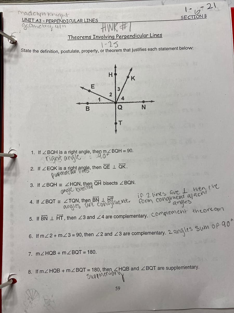 madclyn knight
UNIT A3 - PERPENDICULAR LINES
に6721
SECTION B
HWK#1
Theorems Involving Perpendicular Lines
1-25
State the definition, postulate, property, or theorem that justifies each statement below:
H
3.
1
4
N.
ST
1. If ZBQH is a right angle, then ZBQH = 90.
right angle
2. If ZEQK is a right angle, then QE 1 QK.
pupenactar
3. If ZBQH = ZHQN, then QH bisects ZBQN.
angle bicector
4. If ZBQT = ZTQN, then BN 1HT
if 2 lines ave I then tve
angies are Conaucnt. form congruent ajacn
angles
5. If BN I HT, then 23 and 2 4 are complementary, Complement theorcom
6. If mZ2+ m23 = 90, then 22 and 23 are complementary. 2
2angles Sum of q0°
7. MZHQB + MZBQT = 180.
8. If mZHQB + MZBQT = 180, then HQB and ZBQT are supplementary.
Suppmentar
59
