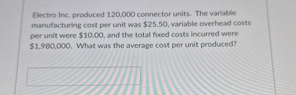 Electro Inc. produced 120,000 connector units. The variable
manufacturing cost per unit was $25.50, variable overhead costs
per unit were $10.00, and the total fixed costs incurred were
$1,980,000. What was the average cost per unit produced?