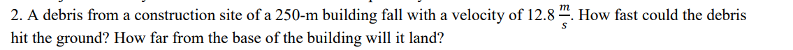 2. A debris from a construction site of a 250-m building fall with a velocity of 12.8 “. How fast could the debris
hit the ground? How far from the base of the building will it land?
