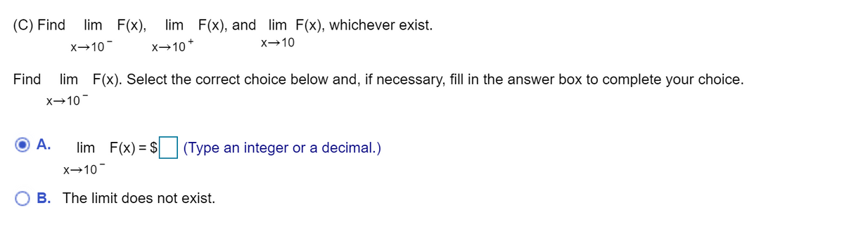 (C) Find
lim F(x),
lim F(x), and lim F(x), whichever exist.
X→10
X→10
X→10*
Find
lim F(x). Select the correct choice below and, if necessary, fill in the answer box to complete your choice.
X→10
A.
lim F(x) = $
(Type an integer or a decimal.)
X→10
B. The limit does not exist.
