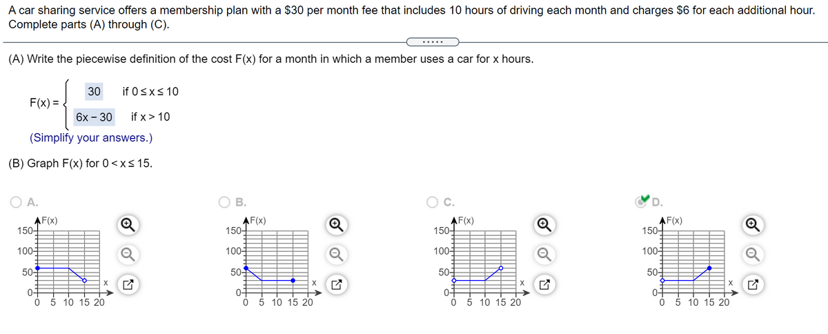 A car sharing service offers a membership plan with a $30 per month fee that includes 10 hours of driving each month and charges $6 for each additional hour.
Complete parts (A) through (C).
(A) Write the piecewise definition of the cost F(x) for a month in which a member uses a car for x hours.
30
if 0<x< 10
F(x) =
6х - 30
if x > 10
(Simplify your answers.)
(B) Graph F(x) for 0<x< 15.
AF(x)
150+
AF(x)
150-
AF(x)
150+
AF(x)
150+
100-
100-
100
100-
50-
50
50
50-
04
0 5 10 15 20
0-
05 10 15 20
04
05 10 15 20
07
5 10 15 20
