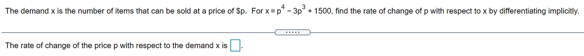 3
4
The demand x is the number of items that can be sold at a price of $p. For x= p* - 3p° + 1500, find the rate of change of p with respect to x by differentiating implicitly.
.....
The rate of change of the price p with respect to the demand x is
