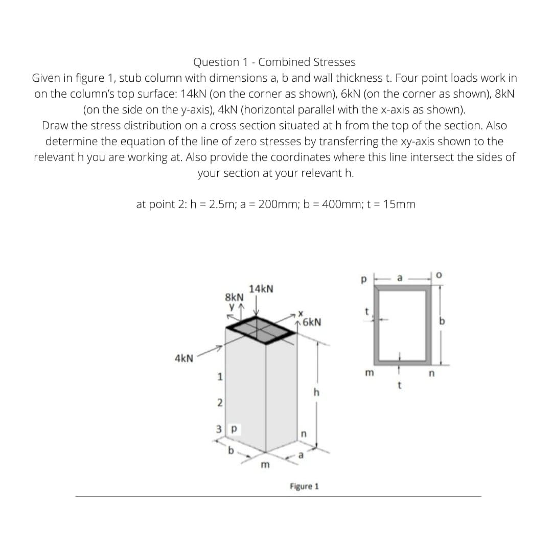 Question 1 - Combined Stresses
Given in figure 1, stub column with dimensions a, b and wall thickness t. Four point loads work in
on the column's top surface: 14KN (on the corner as shown), 6kN (on the corner as shown), 8kN
(on the side on the y-axis), 4kN (horizontal parallel with the x-axis as shown).
Draw the stress distribution on a cross section situated at h from the top of the section. Also
determine the equation of the line of zero stresses by transferring the xy-axis shown to the
relevant h you are working at. Also provide the coordinates where this line intersect the sides of
your section at your relevant h.
at point 2: h = 2.5m; a = 200mm; b = 400mm; t = 15mm
a
14kN
8kN
6kN
4kN
m
1
2
3 p
Figure 1
