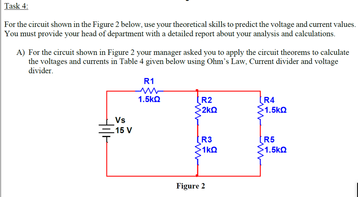 Task 4:
For the circuit shown in the Figure 2 below, use your theoretical skills to predict the voltage and current values.
You must provide your head of department with a detailed report about your analysis and calculations.
A) For the circuit shown in Figure 2 your manager asked you to apply the circuit theorems to calculate
the voltages and currents in Table 4 given below using Ohm's Law, Current divider and voltage
divider.
R1
1.5kQ
R2
R4
1.5k2
2kQ
Vs
15 V
R3
R5
1kQ
1.5k2
Figure 2
