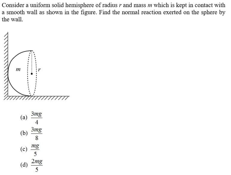 Consider a uniform solid hemisphere of radius r and mass m which is kept in contact with
a smooth wall as shown in the figure. Find the normal reaction exerted on the sphere by
the wall.
m
3mg
(a)
4
3mg
(b)
mg
(c)
2mg
(d)
