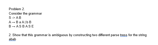 Problem 2.
Consider the grammar
S -> AB
A → Ba Alb B
B→AS BASE
2. Show that this grammar is ambiguous by constructing two different parse tress for the string
abab
www