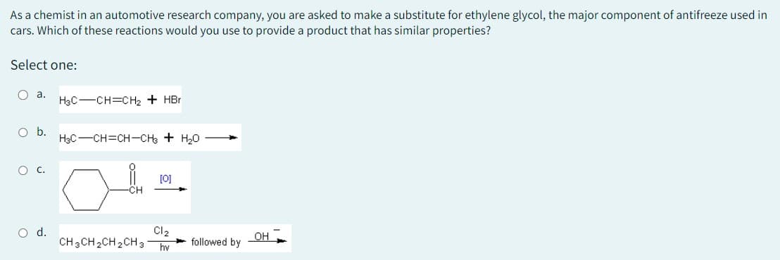 As a chemist in an automotive research company, you are asked to make a substitute for ethylene glycol, the major component of antifreeze used in
cars. Which of these reactions would you use to provide a product that has similar properties?
Select one:
O a.
O b.
O C.
O d.
H3C-CH=CH₂ + HBr
H3C-CH=CH-CH3 + H₂O
-CHI
[0]
Cl₂
CH3CH2CH2CH3 hv followed by
OH