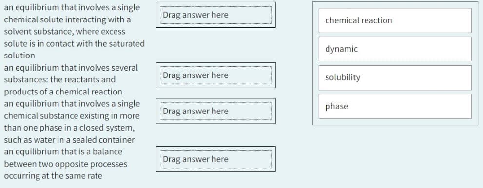an equilibrium that involves a single
chemical solute interacting with a
solvent substance, where excess
solute is in contact with the saturated
solution
an equilibrium that involves several
substances: the reactants and
products of a chemical reaction
an equilibrium that involves a single
chemical substance existing in more
than one phase in a closed system,
such as water in a sealed container
an equilibrium that is a balance
between two opposite processes
occurring at the same rate
Drag answer here
Drag answer here
Drag answer here
Drag answer here
chemical reaction
dynamic
solubility
phase