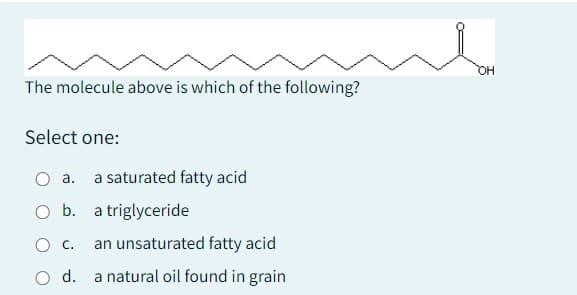 The molecule above is which of the following?
Select one:
a. a saturated fatty acid
O b. a triglyceride
O C. an unsaturated fatty acid
O d. a natural oil found in grain
OH