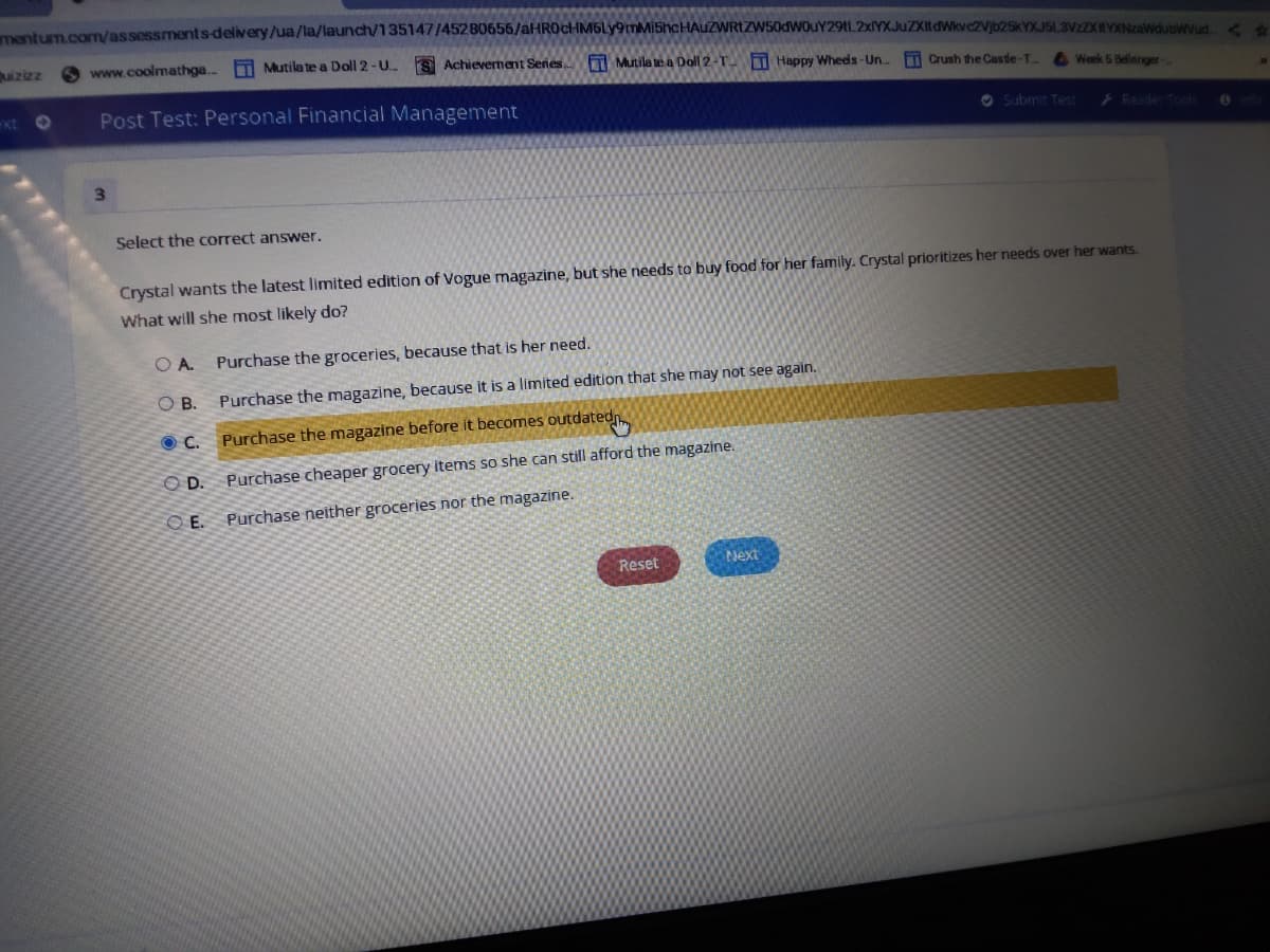 mentum.com/assessments-delivery/ua/la/launch/135147/45280656/aHR0cHM6Ly9mMi5hcHAUZWRIZW50dWOuY29tL2xlYXJuZXItdWkvc2Vjb25kYX.JSL3VzZXHYXNzaWdubwyud
izizz
O www.coolmathga..
A Mutila te a Doll 2-U.
S Achievernernt Senes Mutila te a Doll 2-T T Happy Whees-Un..
T Crush the Castle-T.
A Week 5 Bellinger-
ext O
Post Test: Personal Financial Management
O Submit Tet
Reader Tools
3\
Select the correct answer.
Crystal wants the latest limited edition of Vogue magazine, but she needs to buy food for her family. Crystal prioritizes her needs over her wants.
What will she most likely do?
O A. Purchase the groceries, because that is her need.
O B.
Purchase the magazine, because it is a limited edition that she may not see again.
Purchase the magazine before it becomes outdatedn
OD.
Purchase cheaper grocery items so she can still afford the magazine.
OE.
Purchase neither groceries nor the magazine.
Reset
Next
