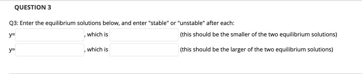 QUESTION 3
Q3: Enter the equilibrium solutions below, and enter "stable" or "unstable" after each:
y=
which is
(this should be the smaller of the two equilibrium solutions)
y=
which is
(this should be the larger of the two equilibrium solutions)
