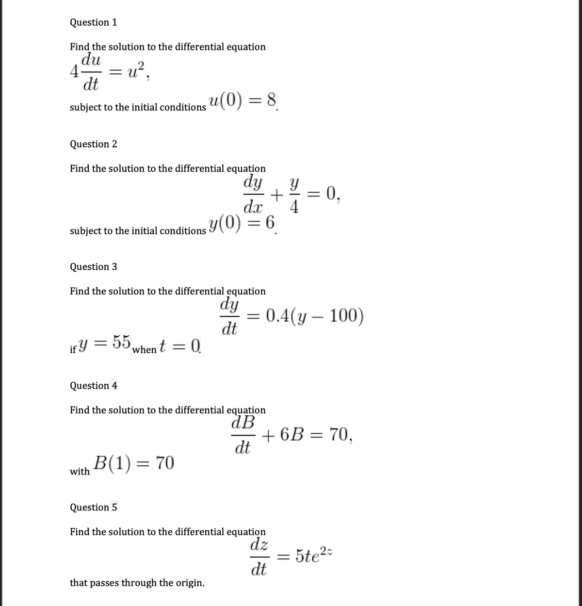 Question 1
Find the solution to the differential equation
du
4-
dt
subject to the initial conditions u(0) = 8
Question 2
Find the solution to the differential equation
dy
0,
4
dx
subject to the initial conditions Y(0) = 6
Question 3
Find the solution to the differential equation
dy
= 0.4(y – 100)
dt
if Y = 55.
when t
0.
Question 4
Find the solution to the differential equation
dB
+ 6B = 70,
dt
B(1) = 70
with
Question 5
Find the solution to the differential equation
dz
= 5te2-
dt
that passes through the origin.
||
