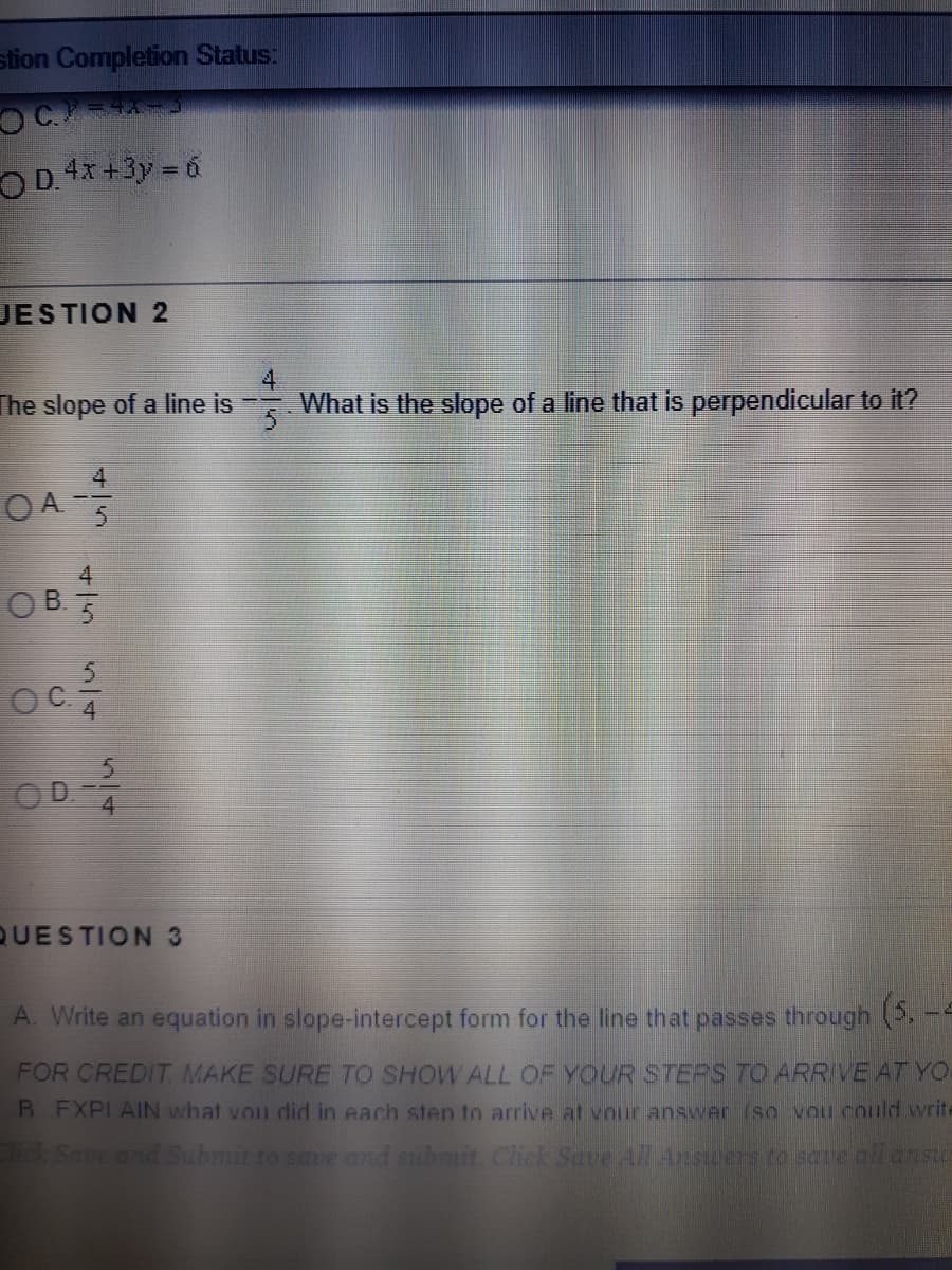 ### Educational Content on Slopes and Perpendicular Lines

#### Question 2

**Problem:**
The slope of a line is \( \frac{4}{5} \). What is the slope of a line that is perpendicular to it?

**Options:**
- A. \( \frac{-4}{5} \)
- B. \( \frac{4}{5} \)
- C. \( \frac{5}{4} \)
- D. \( \frac{-5}{4} \)

**Explanation:**
To find the slope of a line that is perpendicular to a given line, take the negative reciprocal of the original slope. Thus, the answer is:
- **D. \( \frac{-5}{4} \)**

#### Question 3

**Task:**
Write an equation in slope-intercept form for the line that passes through the point \( (5, -4) \).

**Instructions:**
For credit, make sure to show all of your steps to arrive at your final equation. Explain what you did in each step to ensure clarity and understanding.

**General Steps:**
1. Use the point-slope form of a line equation: \( y - y_1 = m(x - x_1) \).
2. Substitute the given point into the equation.
3. Rearrange to find the slope-intercept form: \( y = mx + b \).

**Note:**
The specific steps to solve this problem were not provided in the image, so these are general guidelines based on the task given.