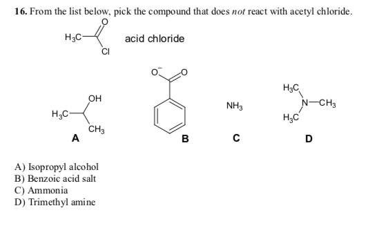 16. From the list below, pick the compound that does not react with acetyl chloride.
acid chloride
H3C-
H₂C
A
OH
CH3
A) Isopropyl alcohol
B) Benzoic acid salt
C) Ammonia
D) Trimethyl amine
B
NH3
C
H3C
H₂C
N-CH3
D