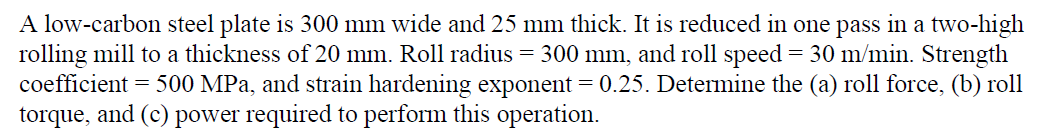 A low-carbon steel plate is 300 mm wide and 25 mm thick. It is reduced in one pass in a two-high
rolling mill to a thickness of 20 mm. Roll radius = 300 mm, and roll speed = 30 m/min. Strength
coefficient = 500 MPa, and strain hardening exponent = 0.25. Determine the (a) roll force, (b) roll
torque, and (c) power required to perform this operation.
