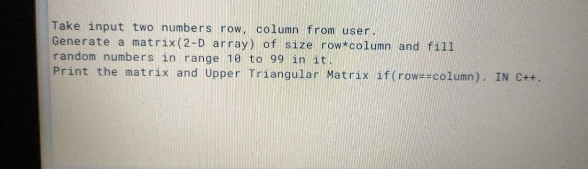 Take input two numbers row, column from user.
Generate a matrix(2-D array) of size row*column and fil1
random numbers in range 10 to 99 in it.
Print the matrix and Upper Triangular Matrix if(row==column). IN C++.
