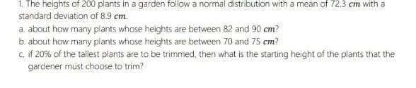 1. The heights of 200 plants in a garden follow a normal distribution with a mean of 72.3 cm with a
standard deviation of 8.9 cm.
a. about how many plants whose heights are between 82 and 90 cm?
b. about how many plants whose heights are between 70 and 75 cm?
c. if 20% of the tallest plants are to be trimmed, then what is the starting height of the plants that the
gardener must choose to trim?