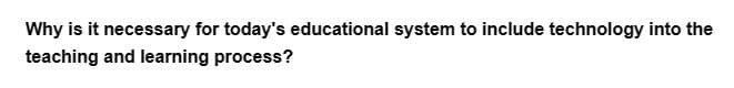 Why is it necessary for today's educational system to include technology into the
teaching and learning process?