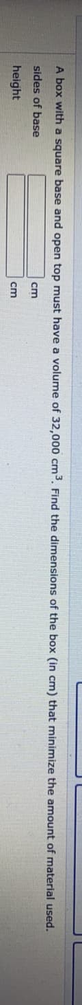 A box with a square base and open top must have a volume of 32,000 cm3. Find the dimensions of the box (in cm) that minimize the amount of material used.
sides of base
cm
height
cm
