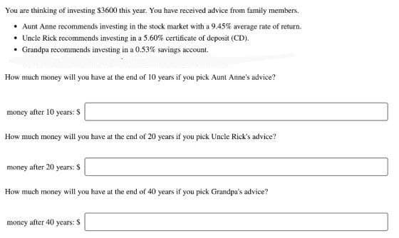 You are thinking of investing $3600 this year. You have received advice from family members.
• Aunt Anne recommends investing in the stock market with a 9.45% average rate of return.
• Uncle Rick recommends investing in a 5.60% certificate of deposit (CD).
• Grandpa recommends investing in a 0.53% savings account.
How much money will you have at the end of 10 years if you pick Aunt Anne's advice?
money after 10 years: S
How much money will you have at the end of 20 years if you pick Uncle Rick's advice?
money after 20 years: $
How much money will you have at the end of 40 years if you pick Grandpa's advice?
money after 40 years: $
