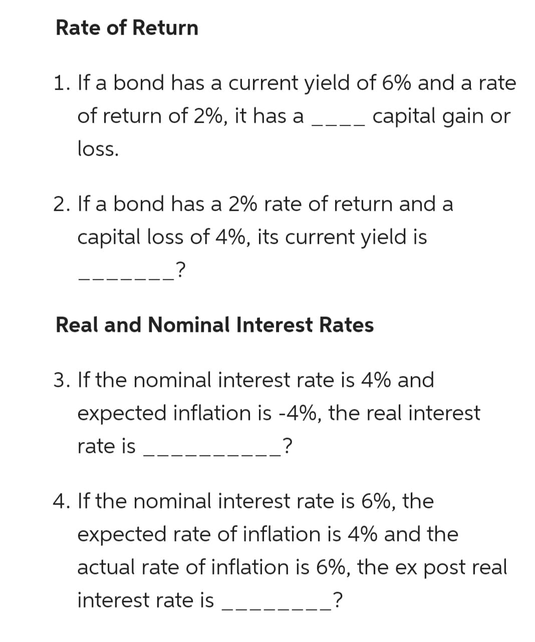 Rate of Return
1. If a bond has a current yield of 6% and a rate
of return of 2%, it has a
capital gain or
loss.
2. If a bond has a 2% rate of return and a
capital loss of 4%, its current yield is
?
Real and Nominal Interest Rates
3. If the nominal interest rate is 4% and
expected inflation is -4%, the real interest
rate is
?
4. If the nominal interest rate is 6%, the
expected rate of inflation is 4% and the
actual rate of inflation is 6%, the ex post real
interest rate is
?
