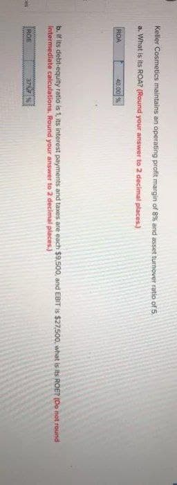 Keler Cosmetics maintains an operating profit margin of 8% and asset turnover ratio of 5.
a. What is its ROA? (Round your answer to 2 decimal places.)
ROA
40.00 %
b. If its debt-equity ratio is 1, its interest payments and taxes are each $9500, and EBIT is $27,500, what is its ROE? (Do not round
Intermediate calculations. Round your answer to 2 decimal places.)
ROE
37%
Ces

