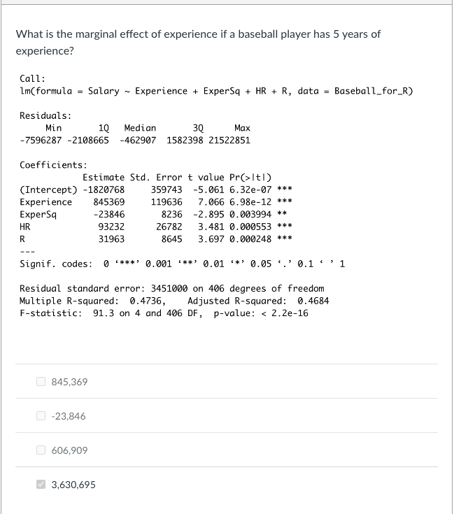 What is the marginal effect of experience if a baseball player has 5 years of
experience?
Call:
lm(formula Salary
=
Residuals:
Min
1Q Median
Max
3Q
-7596287 -2108665 -462907 1582398 21522851
Coefficients:
HR
R
(Intercept) -1820768
Experience
ExperSq
---
Estimate Std. Error t value Pr(>ltl)
845,369
Experience + ExperSq+ HR + R, data = Baseball_for_R)
845369
-23846
93232
31963
Signif. codes: 0*** 0.001 **' 0.01 * 0.05 0.1'
-23,846
Residual standard error: 3451000 on 406 degrees of freedom
Multiple R-squared: 0.4736, Adjusted R-squared: 0.4684
F-statistic: 91.3 on 4 and 406 DF, p-value: < 2.2e-16
606,909
359743 -5.061 6.32e-07 ***
7.066 6.98e-12 ***
119636
8236 -2.895 0.003994 **
26782
3.481 0.000553 ***
8645
3.697 0.000248 ***
3,630,695
1