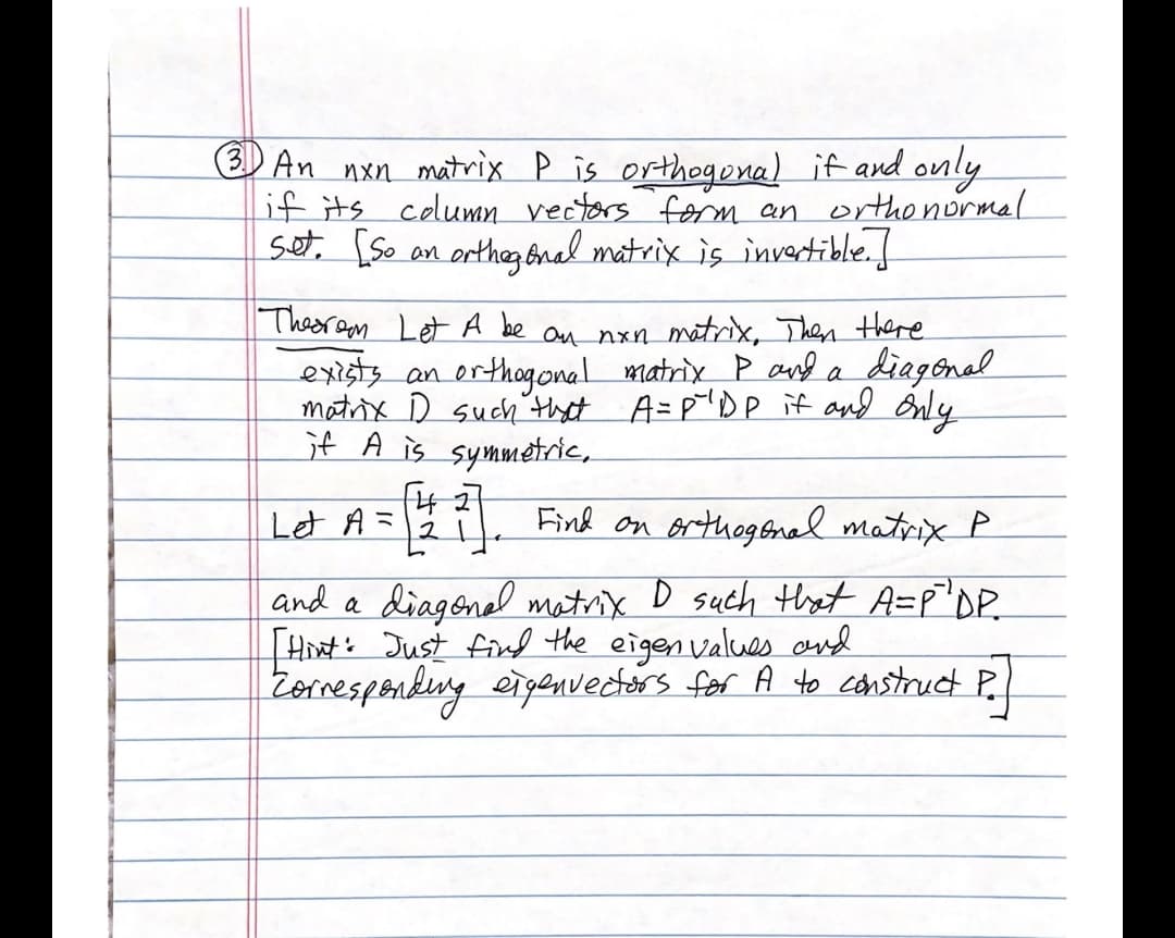 () An nxn matrix P is orthogona) if and only
if its column vectors 'form an orthonormal
set. [So on ortheg Bral matrix is invertible.f
Thesr am Let A be an nxn mãtrix, Then there
exists an orthogonal matrix P and a
matrix D such'thet A=p"DP if and Only
jf A is symmetric,
diagenal
Let A =
Find on orthogenel matrix P
and a diagenal matrix D such thet A=p'DP.
Hhat: Just find the eigen values and
Zornesponkeng eigenvectors for A to canstruct P.
