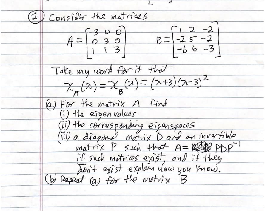 (2.) Consider the matrices
1 2 -2
B=-25-2
-66-3
f-300
A=0 3 0
13
Take
word for it tat
my
X,(2)=X
(2)=(At3)(2-3)?
a) For the matrix A find
(1) the eigen values
i) the correspondeing eigenspoces
(1) a diagind matrix D aid an invertible
matrix P such that A= R PDP
if such mitrices exist, and if they
don't exist explain how you know.
O Repeat (a) for the matrix B
1-
you
