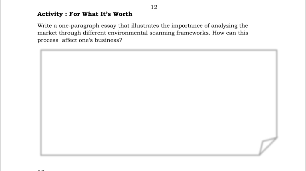 12
Activity : For What It's Worth
Write a one-paragraph essay that illustrates the importance of analyzing the
market through different environmental scanning frameworks. How can this
process affect one's business?
