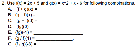 2. Use f(x) = 2x + 5 and g(x) = x^2 + x - 6 for following combinations.
A. (f+g)(x) =
B. (g-f)(x) =
C. (g+f)(3) =.
D. (fg)(0) =
E. (fg)(-1)=
F. (g/f)(1) =_
G. (f/g)(-3) =