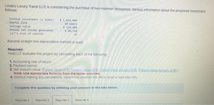 Linda's Luxury Travel (LLT) is considering the purchase of two Hummer limousines. Various Information about the proposed Investment
follows:
Initial investment (2 11mos)
Useful life
Salvage value
Annual net income generated
LLT's cost of capital
Assume straight line depreciation method is used.
Required:
Help LLT evaluate this project by calculating each of the following:
$ 1,020,eee
10 years
$ 120,eee
$ 88,740
14
1. Accounting rate of return
2. Payback period.
3. Net present value. (Euture Value of $1.Present Value of $1. Future Value Annuity of $1. Present Value Annuity of $1.)
Note: Use appropriate factor(s) from the tables provided.
4. Without making any calculations, determine whether the IRR is more or less than 14%
Complete this question by entering your answers in the tabs below.
Required 1
Required 2
Required 3 Required 4