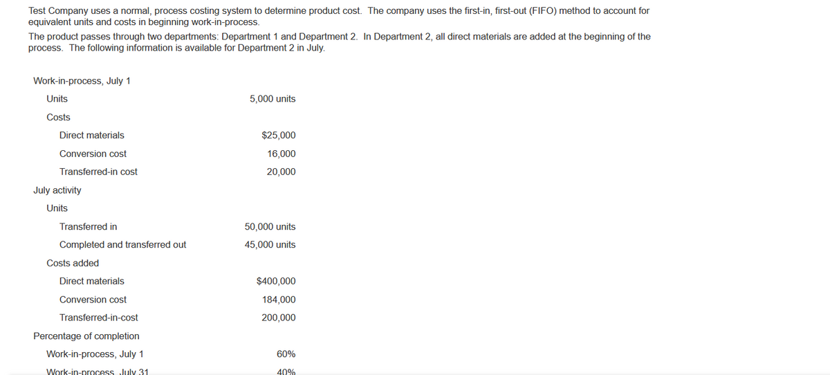 Test Company uses a normal, process costing system to determine product cost. The company uses the first-in, first-out (FIFO) method to account for
equivalent units and costs in beginning work-in-process.
The product passes through two departments: Department 1 and Department 2. In Department 2, all direct materials are added at the beginning of the
process. The following information is available for Department 2 in July.
Work-in-process, July 1
Units
Costs
Direct materials
Conversion cost
Transferred-in cost
July activity
Units
Transferred in
Completed and transferred out
Costs added
Direct materials
Conversion cost
Transferred-in-cost
Percentage of completion
Work-in-process, July 1
Work-in-process July 31
5,000 units
$25,000
16,000
20,000
50,000 units
45,000 units
$400,000
184,000
200,000
60%
40%