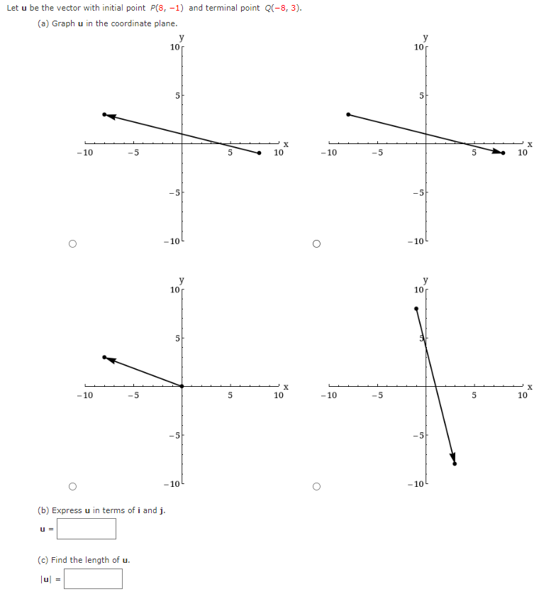 Let u be the vector with initial point P(8, -1) and terminal point Q(-8, 3).
(a) Graph u in the coordinate plane.
U =
-10
-10
|u| =
-5
-5
(b) Express u in terms of i and j.
(c) Find the length of u.
y
10
5
-5
-105
10
5
-5
-10
5
5
X
10
X
10
-10
-10
-5
-5
y
10
5
-5
-10
y
10
-5
-10
5
5
X
10
10
X