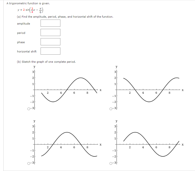 A trigonometric function is given.
=
= 2 sin(x - 2)
(a) Find the amplitude, period, phase, and horizontal shift of the function.
amplitude
period
phase
horizontal shift
(b) Sketch the graph of one complete period.
y
I
3
2
1
-26
y
3
2
1
2
2
4
4
6
6
8
00
8
X
X
3
2
1
7
3
2
1
7 2
2
2
4
4
6
6
8
8
X