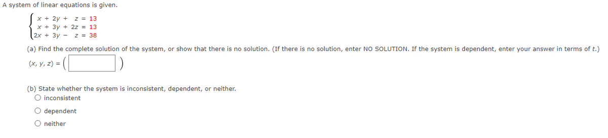 A system of linear equations is given.
x + 2y + z = 13
x + 3y + 2z = 13
2x + 3y - z = 38
(a) Find the complete solution of the system, or show that there is no solution. (If there is no solution, enter NO SOLUTION. If the system is dependent, enter your answer in terms of t.)
(x, y, z) =
(b) State whether the system is inconsistent, dependent, or neither.
O inconsistent
O dependent
O neither