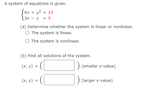 A system of equations is given.
(6x + y² = 10
3x - y = 5
(a) Determine whether the system is linear or nonlinear.
O The system is linear.
The system is nonlinear.
(b) Find all solutions of the system.
(x, y)
=
(x, y) =
(smaller x-value)
(larger x-value)