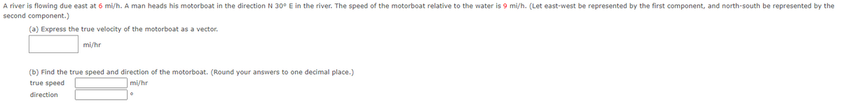 A river is flowing due east at 6 mi/h. A man heads his motorboat in the direction N 30° E in the river. The speed of the motorboat relative to the water is 9 mi/h. (Let east-west be represented by the first component, and north-south be represented by the
second component.)
(a) Express the true velocity of the motorboat as a vector.
mi/hr
(b) Find the true speed and direction of the motorboat. (Round your answers to one decimal place.)
mi/hr
true speed
direction