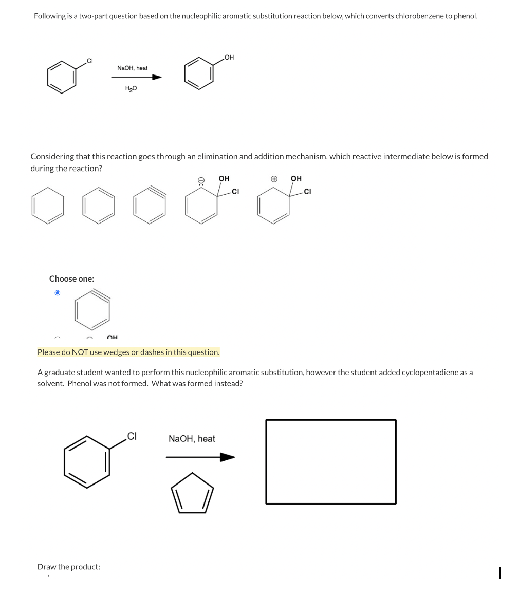 Following is a two-part question based on the nucleophilic aromatic substitution reaction below, which converts chlorobenzene to phenol.
NAOH, heat
H20
Considering that this reaction goes through an elimination and addition mechanism, which reactive intermediate below is formed
during the reaction?
OH
OH
.CI
CI
Choose one:
OH
Please do NOT use wedges or dashes in this question.
A graduate student wanted to perform this nucleophilic aromatic substitution, however the student added cyclopentadiene as a
solvent. Phenol was not formed. What was formed instead?
.CI
NaOH, heat
Draw the product:
