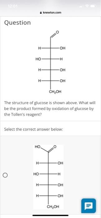 12:01
knewton.com
Question
H-
OH
но
--
OH
H-
OH
CH,OH
The structure of glucose is shown above. What will
be the product formed by oxidation of glucose by
the Tollen's reagent?
Select the correct answer below:
но.
OH
но
--
OH
H-
ČH,OH
