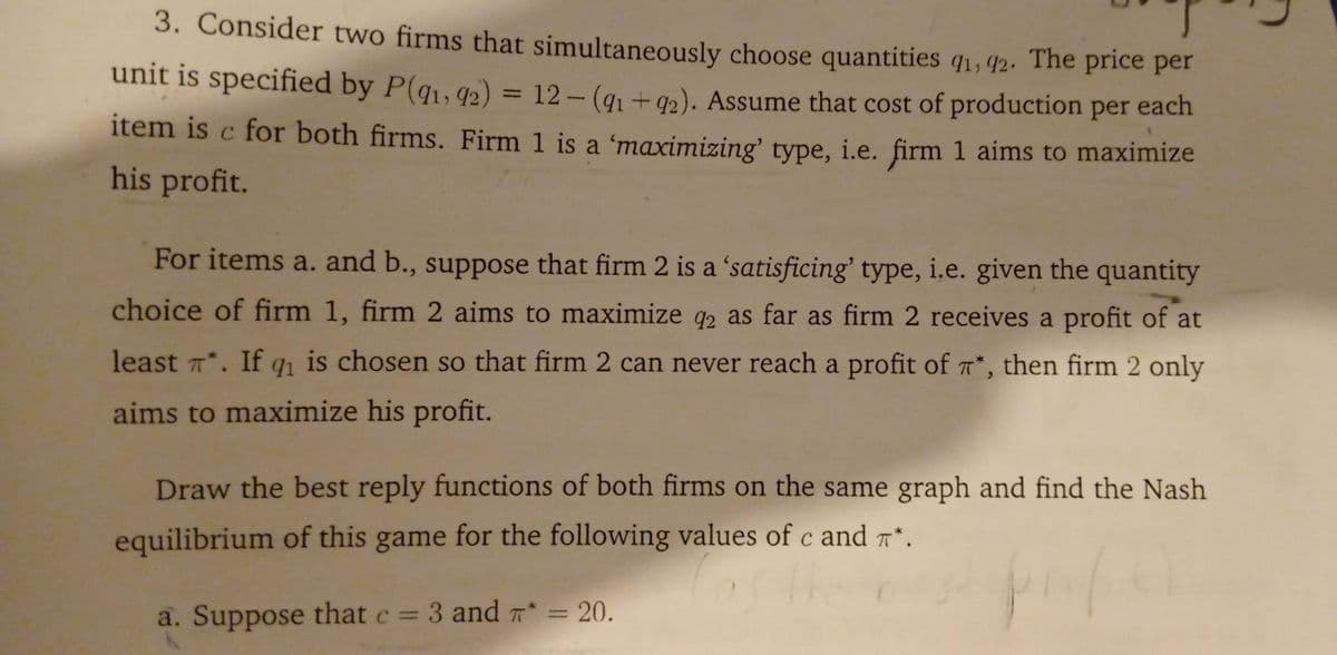 3. Consider two firms that simultaneously choose quantities q1, 42. The price per
unit is specified by P(q1, 42) = 12- (q1 +42). Assume that cost of production per each
%3D
item is c for both firms. Firm 1 is a 'maximizing' type, i.e. firm 1 aims to maximize
his profit.
For items a. and b., suppose that firm 2 is a 'satisficing' type, i,e. given the quantity
choice of firm 1, firm 2 aims to maximize q2 as far as firm 2 receives a profit of at
92
least *. If q is chosen so that firm 2 can never reach a profit of T*, then firm 2 only
aims to maximize his profit.
Draw the best reply functions of both firms on the same graph and find the Nash
equilibrium of this game for the following values of c and r*.
a. Suppose that c = 3 and a* = 20.
%3D
