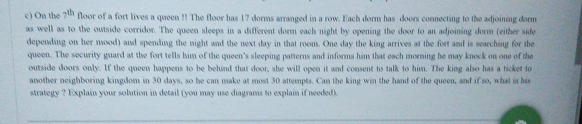 e) On the 7 floor of a fort lives a queen !! The floor has 17 dorms arranged in a row. Fach dorm has doors connecting to the adjoining dorm
as well as to the outside corridor. The queen sleeps in a different dorm each night by opening the door to an adjoining dorm (either side
depending on her mood) and spending the night and the next dlay in that room. One day the king arrives at the fort and is searching for the
queen. The security guard at the fort tells him of the queen's sleeping patterns and informs him that each morning he may knock on one of the
outside doors only. If the queen happens to be behind that door, she will open it and consent to talk to him. The king also has a ticket to
another neighboring kingdom in 30 days, so he can make at most 30 attempts. Can the king win the hand of the queen, and if so, what is his
strategy? Explain your solution in detail (you may use diagrams to explain if needed).
